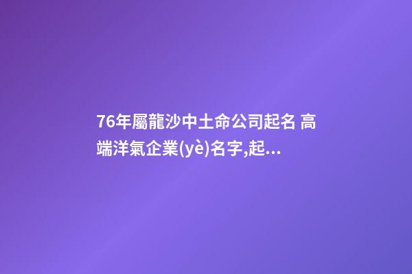 76年屬龍沙中土命公司起名 高端洋氣企業(yè)名字,起名之家-第1張-公司起名-玄機派